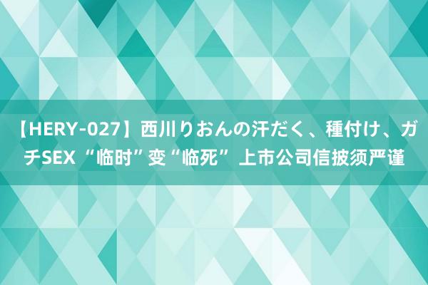 【HERY-027】西川りおんの汗だく、種付け、ガチSEX “临时”变“临死” 上市公司信披须严谨