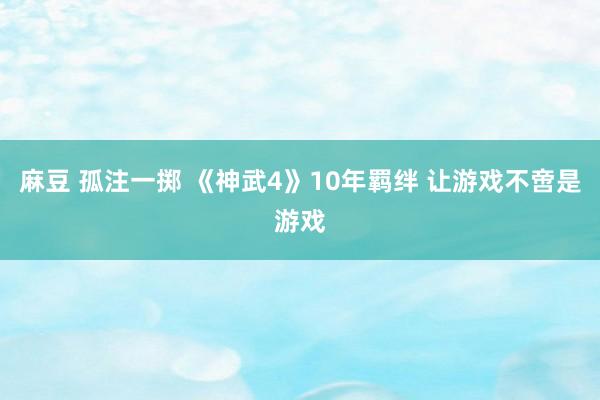 麻豆 孤注一掷 《神武4》10年羁绊 让游戏不啻是游戏