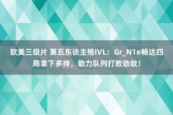 欧美三级片 第五东谈主格IVL：Gr_N1e畅达四局拿下多持，助力队列打败劲敌！