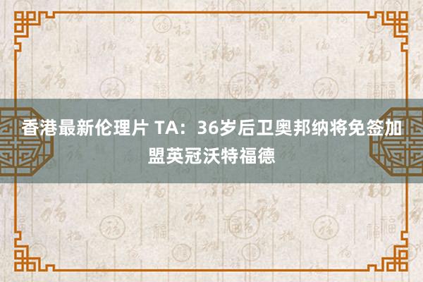 香港最新伦理片 TA：36岁后卫奥邦纳将免签加盟英冠沃特福德