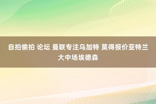 自拍偷拍 论坛 曼联专注乌加特 莫得报价亚特兰大中场埃德森