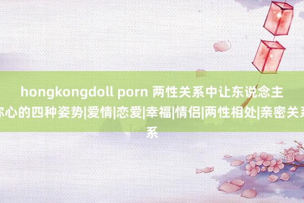 hongkongdoll porn 两性关系中让东说念主称心的四种姿势|爱情|恋爱|幸福|情侣|两性相处|亲密关系