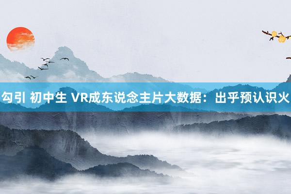 勾引 初中生 VR成东说念主片大数据：出乎预认识火