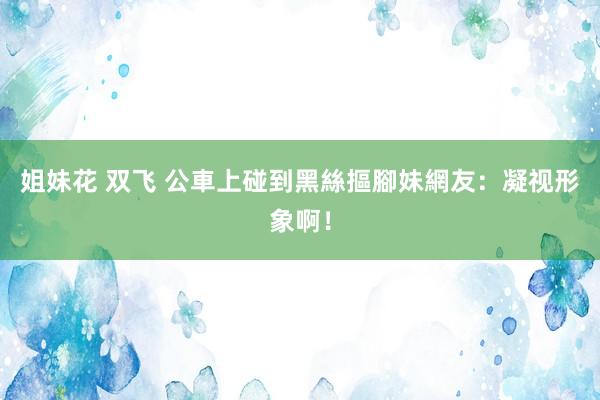 姐妹花 双飞 公車上碰到黑絲摳腳妹　網友：凝视形象啊！