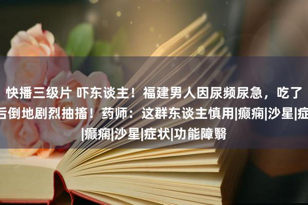 快播三级片 吓东谈主！福建男人因尿频尿急，吃了这款常用药后倒地剧烈抽搐！药师：这群东谈主慎用|癫痫|沙星|症状|功能障翳