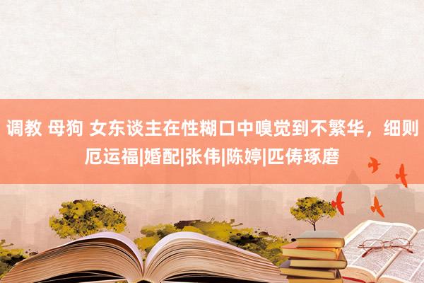 调教 母狗 女东谈主在性糊口中嗅觉到不繁华，细则厄运福|婚配|张伟|陈婷|匹俦琢磨