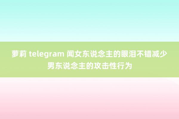 萝莉 telegram 闻女东说念主的眼泪不错减少男东说念主的攻击性行为