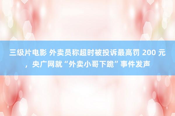 三级片电影 外卖员称超时被投诉最高罚 200 元，央广网就“外卖小哥下跪”事件发声