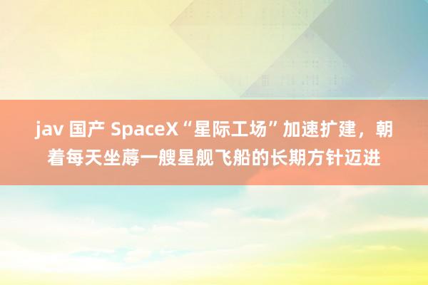 jav 国产 SpaceX“星际工场”加速扩建，朝着每天坐蓐一艘星舰飞船的长期方针迈进