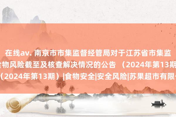 在线av. 南京市市集监督经管局对于江苏省市集监督经管局通知辨别格食物风险截至及核查解决情况的公告 （2024年第13期）|食物安全|安全风险|苏果超市有限公司