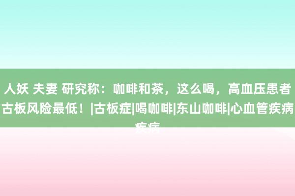 人妖 夫妻 研究称：咖啡和茶，这么喝，高血压患者古板风险最低！|古板症|喝咖啡|东山咖啡|心血管疾病