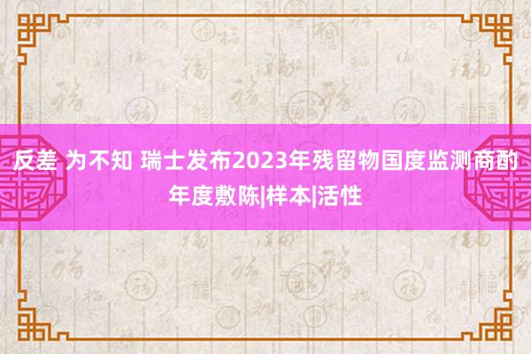 反差 为不知 瑞士发布2023年残留物国度监测商酌年度敷陈|样本|活性