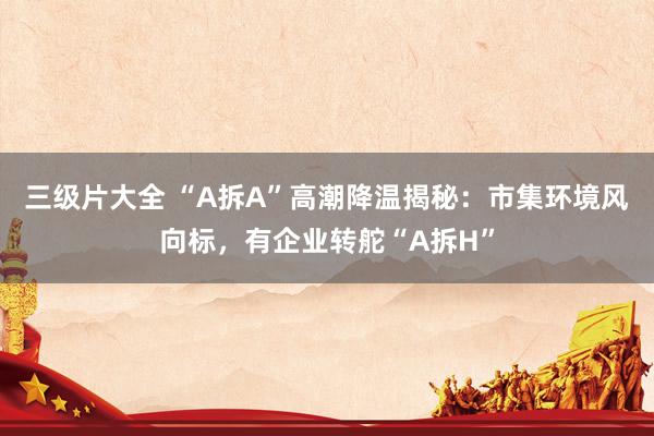 三级片大全 “A拆A”高潮降温揭秘：市集环境风向标，有企业转舵“A拆H”