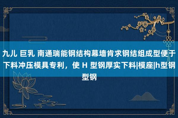 九儿 巨乳 南通瑞能钢结构幕墙肯求钢结组成型便于下料冲压模具专利，使 H 型钢厚实下料|模座|h型钢